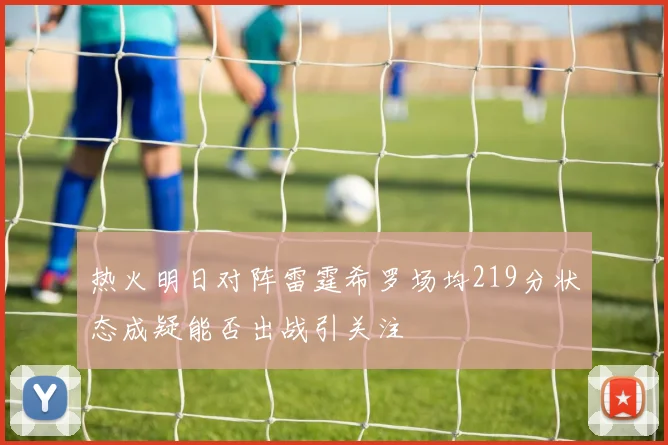 热火明日对阵雷霆希罗场均219分状态成疑能否出战引关注