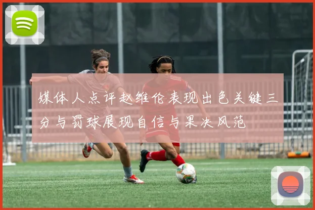 媒体人点评赵维伦表现出色关键三分与罚球展现自信与果决风范