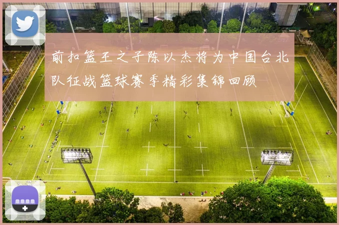 前扣篮王之子陈以杰将为中国台北队征战篮球赛季精彩集锦回顾