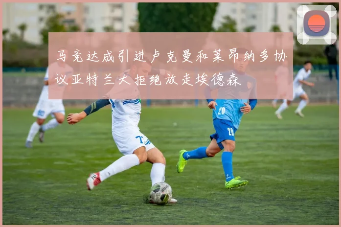 马竞达成引进卢克曼和莱昂纳多协议亚特兰大拒绝放走埃德森