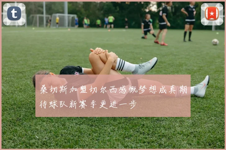 桑切斯加盟切尔西感慨梦想成真期待球队新赛季更进一步