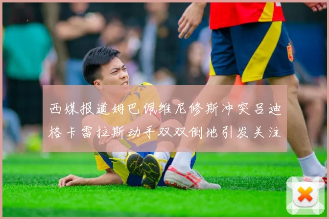 西媒报道姆巴佩维尼修斯冲突吕迪格卡雷拉斯动手双双倒地引发关注