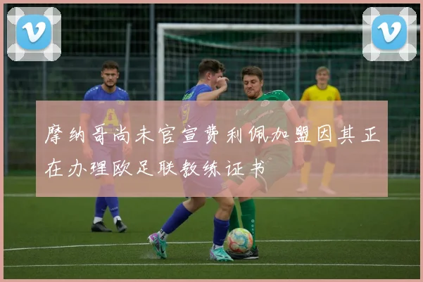 摩纳哥尚未官宣费利佩加盟因其正在办理欧足联教练证书
