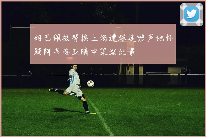 姆巴佩被替换上场遭球迷嘘声他怀疑阿韦洛亚暗中策划此事
