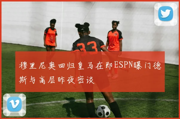 穆里尼奥回归皇马在即ESPN曝门德斯与高层昨夜密谈