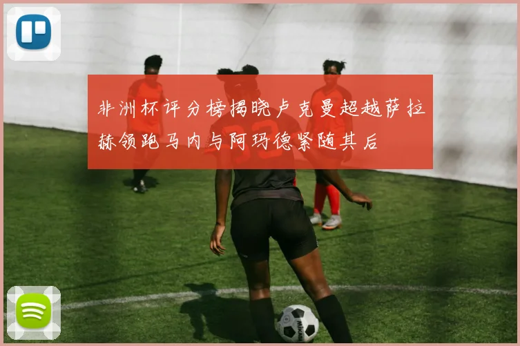 非洲杯评分榜揭晓卢克曼超越萨拉赫领跑马内与阿玛德紧随其后