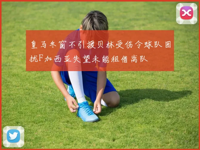 皇马冬窗不引援贝林受伤令球队困扰F加西亚失望未能租借离队