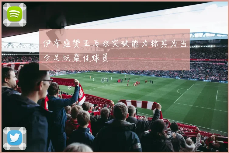 伊布盛赞亚马尔突破能力称其为当今足坛最佳球员