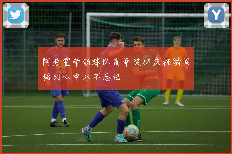 阿劳霍带领球队高举奖杯庆祝瞬间铭刻心中永不忘记