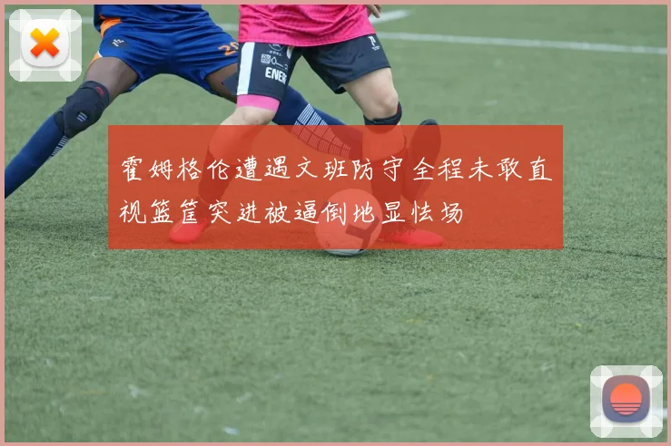 霍姆格伦遭遇文班防守全程未敢直视篮筐突进被逼倒地显怯场