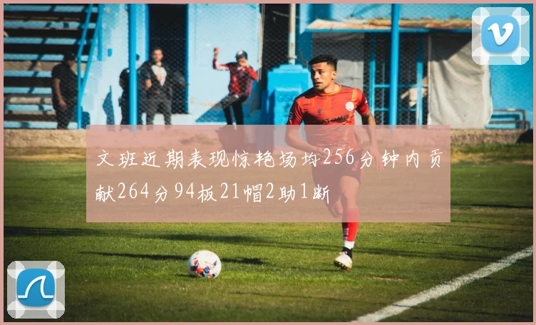 文班近期表现惊艳场均256分钟内贡献264分94板21帽2助1断