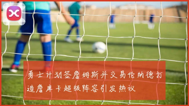 勇士计划签詹姆斯并交易伦纳德打造詹库卡超级阵容引发热议