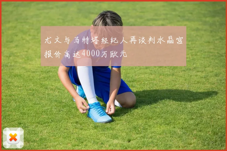 尤文与马特塔经纪人再谈判水晶宫报价高达4000万欧元