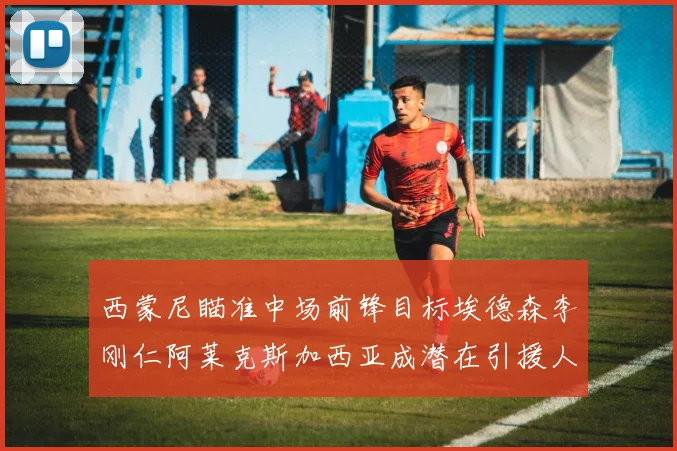 西蒙尼瞄准中场前锋目标埃德森李刚仁阿莱克斯加西亚成潜在引援人选
