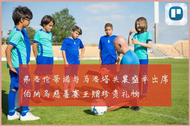 弗洛伦蒂诺与马洛塔共襄盛举出席伯纳乌慈善赛互赠珍贵礼物