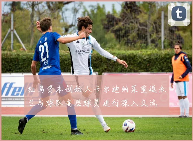 红鸟资本创始人卡尔迪纳莱重返米兰与球队高层球员进行深入交流