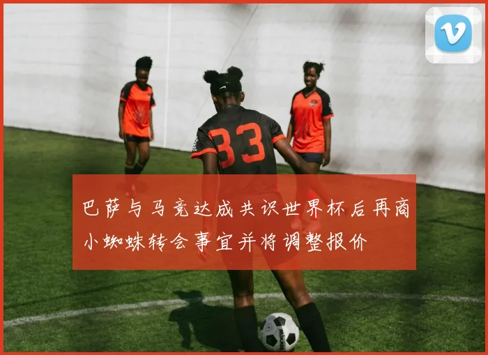 巴萨与马竞达成共识世界杯后再商小蜘蛛转会事宜并将调整报价