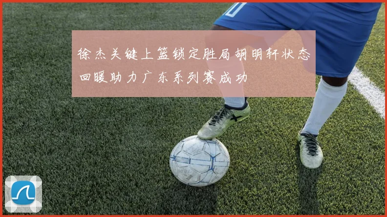 徐杰关键上篮锁定胜局胡明轩状态回暖助力广东系列赛成功