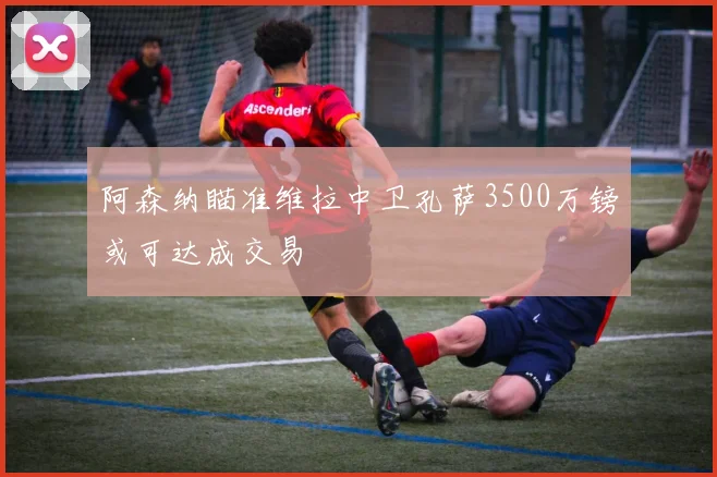 阿森纳瞄准维拉中卫孔萨3500万镑或可达成交易