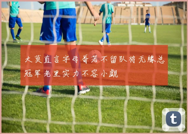 大莫直言字母哥若不留队将无缘总冠军老里实力不容小觑